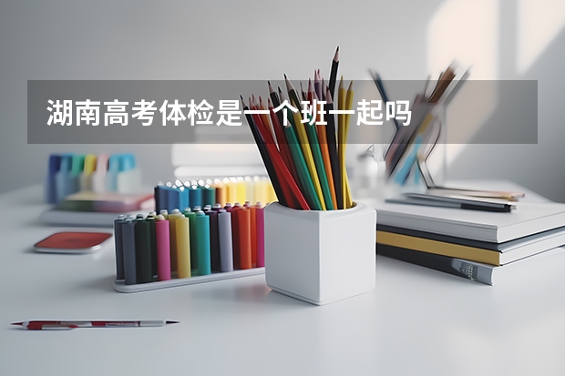 湖南高考体检是一个班一起吗
