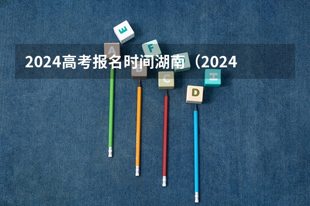 2024高考报名时间湖南（2024年湖南高考报名时间和截止时间）