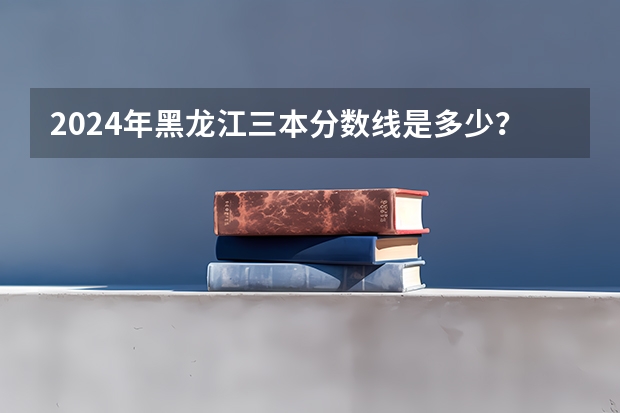 2024年黑龙江三本分数线是多少？
