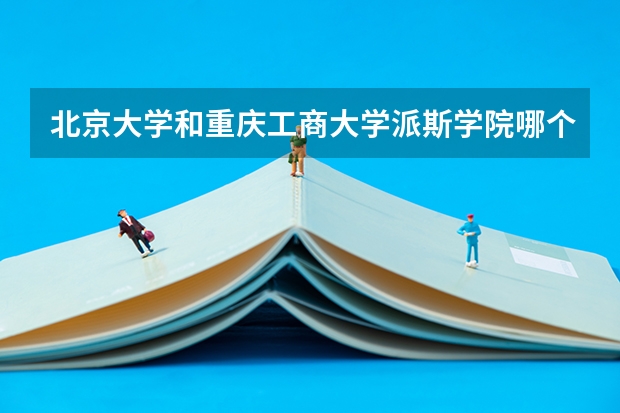 北京大学和重庆工商大学派斯学院哪个好(近三年录取分数线汇总)