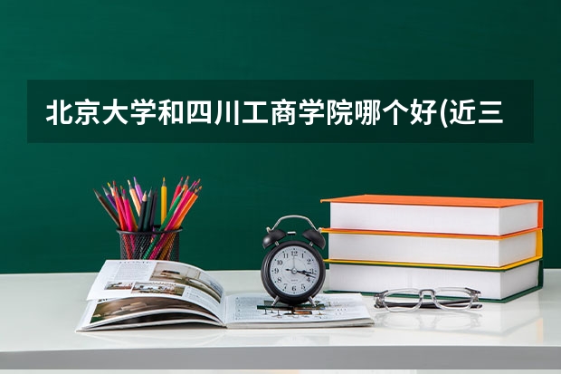 北京大学和四川工商学院哪个好(近三年录取分数线汇总)