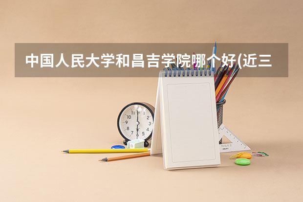 中国人民大学和昌吉学院哪个好(近三年录取分数线汇总)
