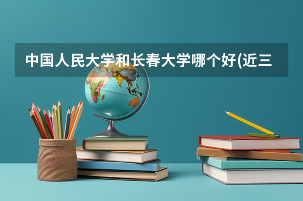 中国人民大学和长春大学哪个好(近三年录取分数线汇总)