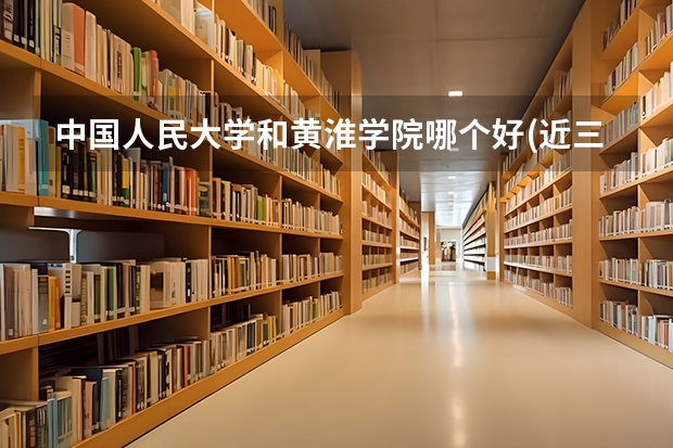 中国人民大学和黄淮学院哪个好(近三年录取分数线汇总)