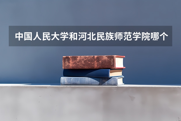 中国人民大学和河北民族师范学院哪个好(近三年录取分数线汇总)