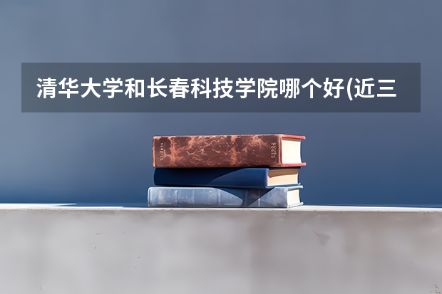 清华大学和长春科技学院哪个好(近三年录取分数线汇总)