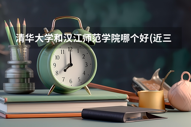 清华大学和汉江师范学院哪个好(近三年录取分数线汇总)
