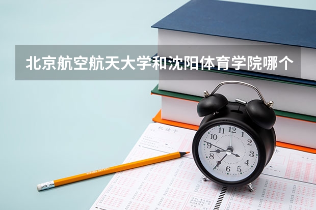 北京航空航天大学和沈阳体育学院哪个好(近三年录取分数线汇总)