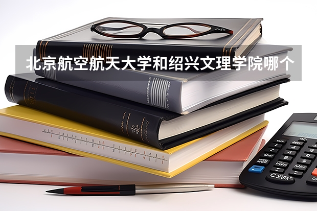 北京航空航天大学和绍兴文理学院哪个好(近三年录取分数线汇总)