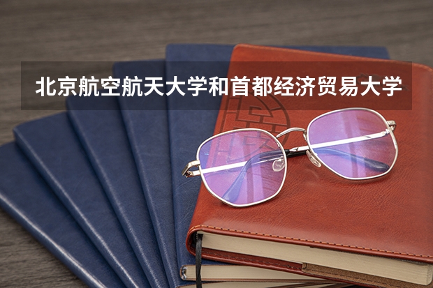 北京航空航天大学和首都经济贸易大学哪个好(近三年录取分数线汇总)
