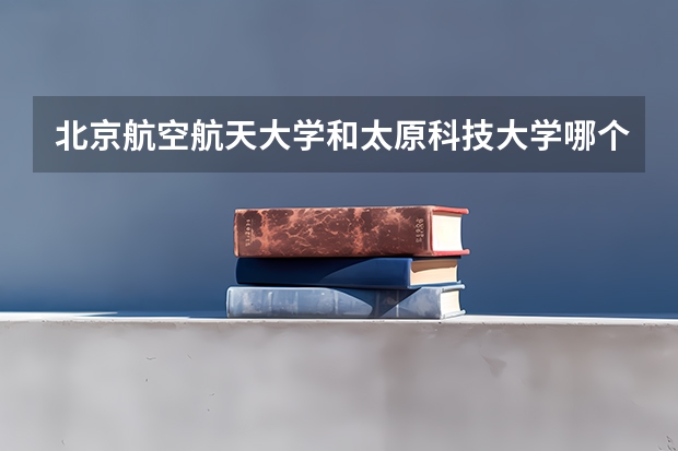 北京航空航天大学和太原科技大学哪个好(近三年录取分数线汇总)