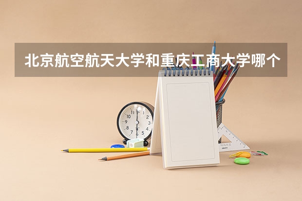 北京航空航天大学和重庆工商大学哪个好(近三年录取分数线汇总)