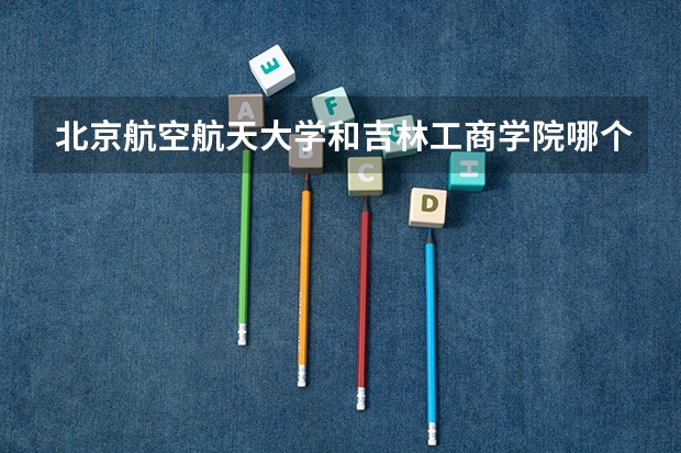 北京航空航天大学和吉林工商学院哪个好(近三年录取分数线汇总)