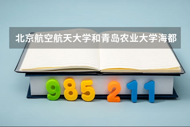 北京航空航天大学和青岛农业大学海都学院哪个好(近三年录取分数线汇总)