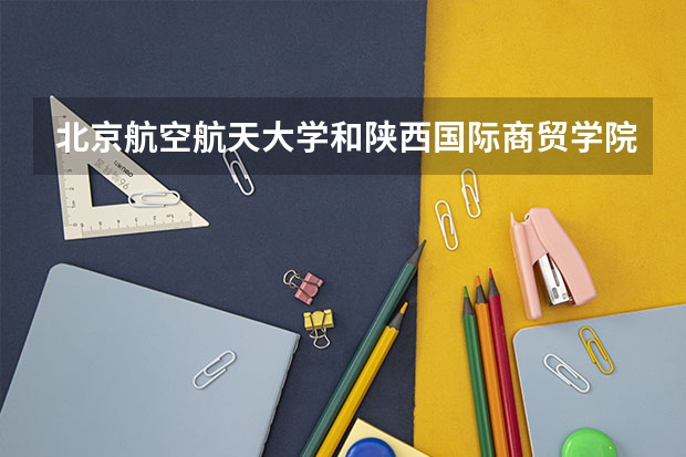 北京航空航天大学和陕西国际商贸学院哪个好(近三年录取分数线汇总)