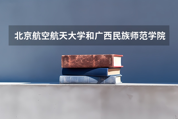 北京航空航天大学和广西民族师范学院哪个好(近三年录取分数线汇总)