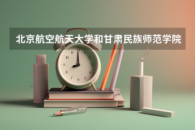 北京航空航天大学和甘肃民族师范学院哪个好(近三年录取分数线汇总)