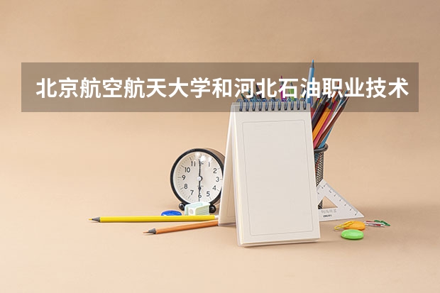 北京航空航天大学和河北石油职业技术大学哪个好(近三年录取分数线汇总)