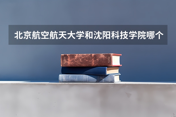 北京航空航天大学和沈阳科技学院哪个好(近三年录取分数线汇总)
