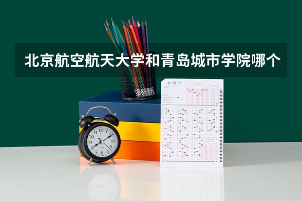 北京航空航天大学和青岛城市学院哪个好(近三年录取分数线汇总)
