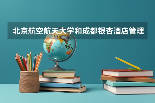 北京航空航天大学和成都银杏酒店管理学院哪个好(近三年录取分数线汇总)