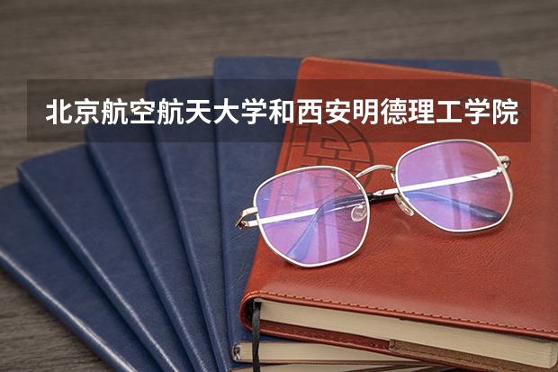 北京航空航天大学和西安明德理工学院哪个好(近三年录取分数线汇总)