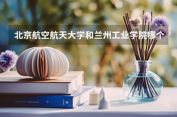 北京航空航天大学和兰州工业学院哪个好(近三年录取分数线汇总)