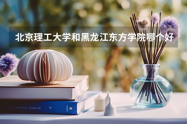 北京理工大学和黑龙江东方学院哪个好(近三年录取分数线汇总)