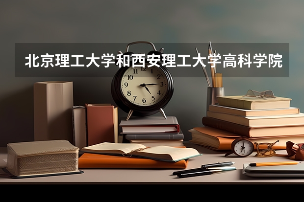 北京理工大学和西安理工大学高科学院哪个好(近三年录取分数线汇总)
