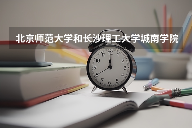 北京师范大学和长沙理工大学城南学院哪个好(近三年录取分数线汇总)