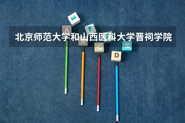 北京师范大学和山西医科大学晋祠学院哪个好(近三年录取分数线汇总)