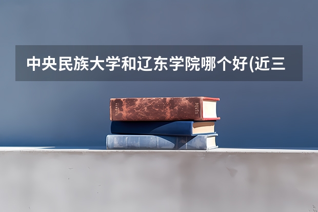 中央民族大学和辽东学院哪个好(近三年录取分数线汇总)