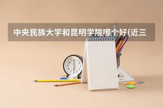 中央民族大学和昆明学院哪个好(近三年录取分数线汇总)