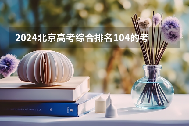 2024北京高考综合排名104的考生报什么大学(近三年录取分数线汇总)