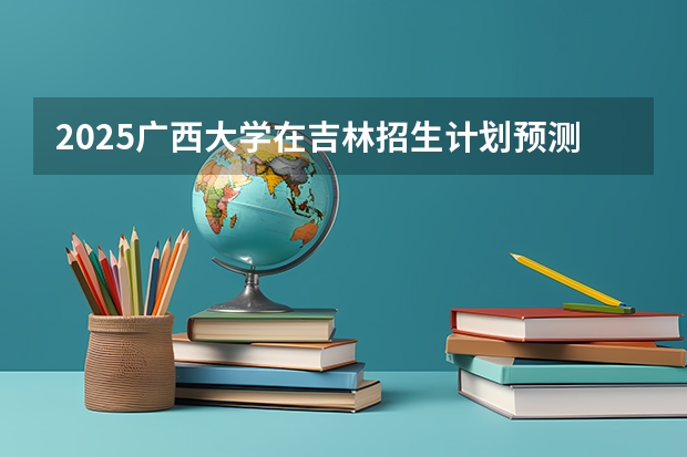 2025广西大学在吉林招生计划预测