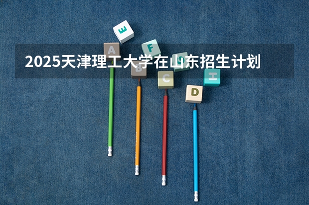 2025天津理工大学在山东招生计划预测