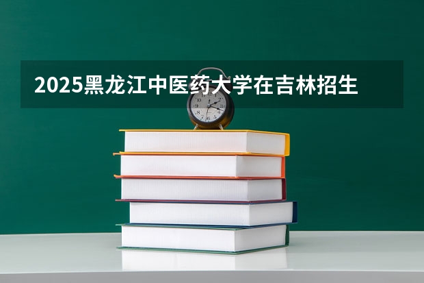 2025黑龙江中医药大学在吉林招生计划预测