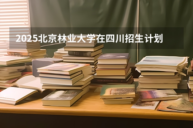 2025北京林业大学在四川招生计划预测