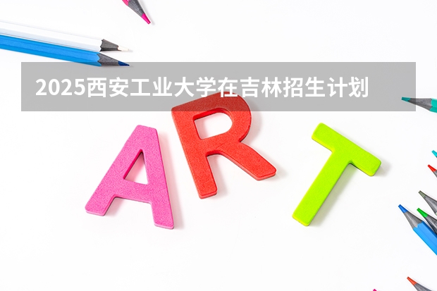2025西安工业大学在吉林招生计划预测
