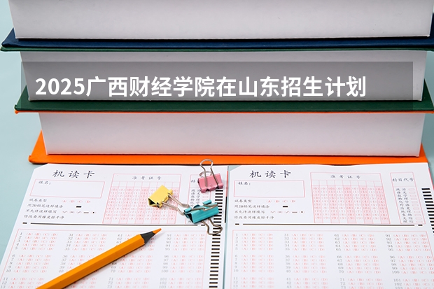 2025广西财经学院在山东招生计划预测