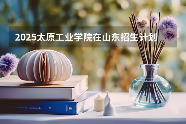 2025太原工业学院在山东招生计划预测