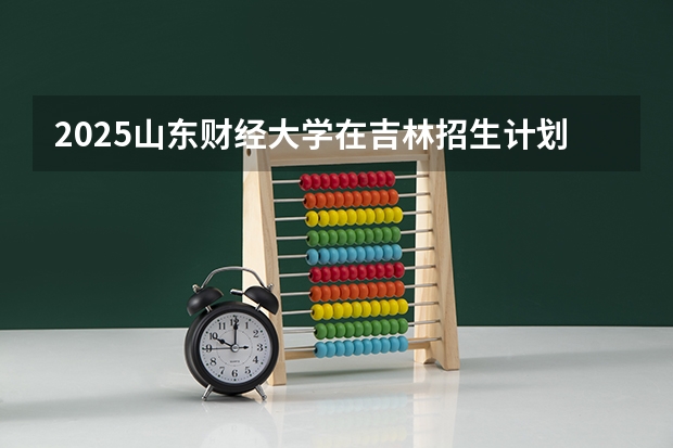 2025山东财经大学在吉林招生计划预测