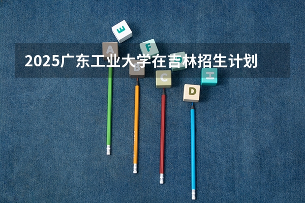 2025广东工业大学在吉林招生计划预测