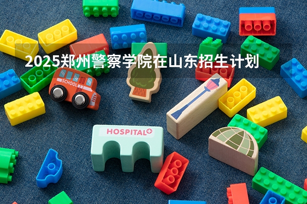 2025郑州警察学院在山东招生计划预测