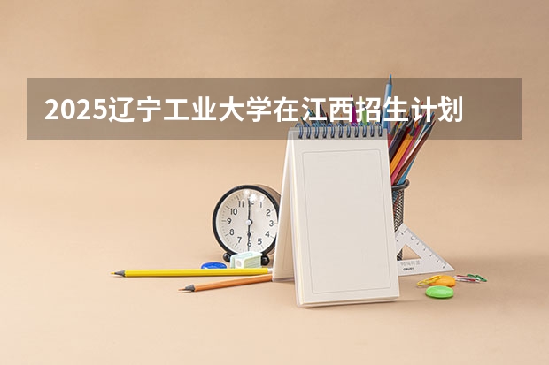 2025辽宁工业大学在江西招生计划预测