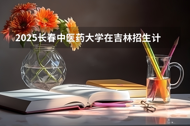 2025长春中医药大学在吉林招生计划预测