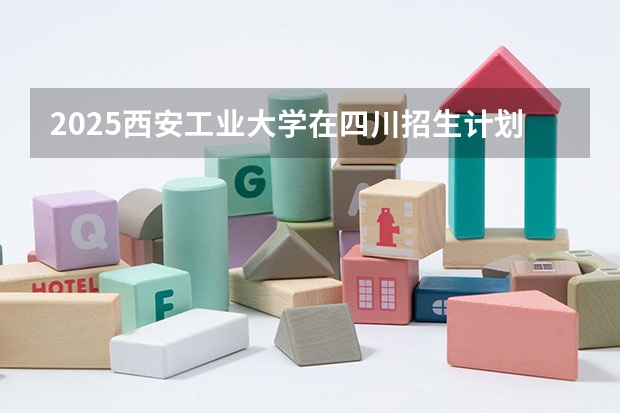 2025西安工业大学在四川招生计划预测