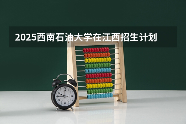 2025西南石油大学在江西招生计划预测