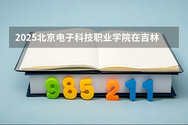 2025北京电子科技职业学院在吉林招生计划预测