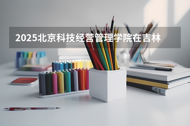 2025北京科技经营管理学院在吉林招生计划预测